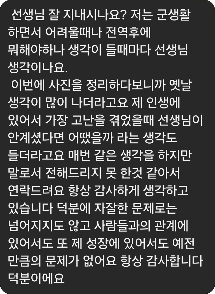 군 복무 중인 제자가 보낸 실제 카카오톡 메시지 캡처: 선생님 잘 지내시나요? 저는 군생활 하면서 어려울때나 전역후에 뭐해야하나 생각이 들때마다 선생님 생각이나요. 이번에 사진을 정리하다보니까 옛날 생각이 많이 나더라고요 제 인생에 있어서 가장 고난을 겪었을때 선생님이 안계셨다면 어땠을까 라는 생각도 들더라고요 매번 같은 생각을 하지만 말로서 전해드리지 못 한것 같아서 연락드려요 항상 감사하게 생각하고 있습니다 덕분에 자잘한 문제로는 넘어지지도 않고 사람들과의 관계에 있어서도 또 제 성장에 있어서도 예전만큼의 문제가 없어요 항상 감사합니다 덕분이에요